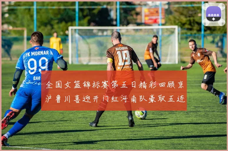 全国女篮锦标赛第五日精彩回顾京沪鲁川喜迎开门红河南队豪取五连胜